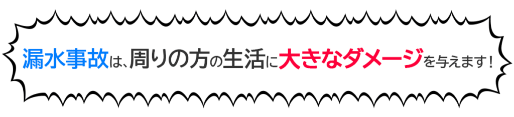 漏水事故は、周りの方の生活に大きなダメージを与えます！